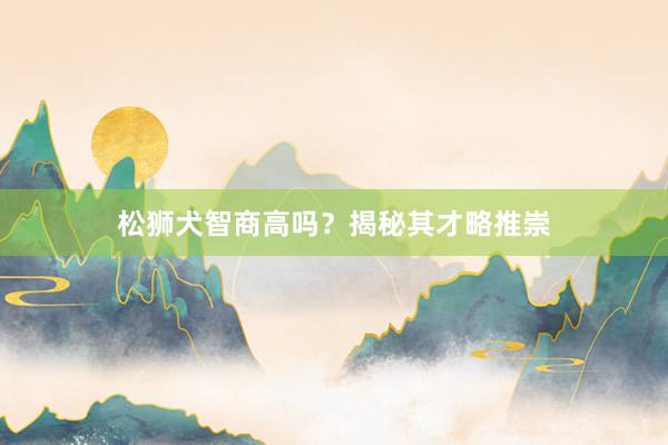 松狮犬智商高吗？揭秘其才略推崇
